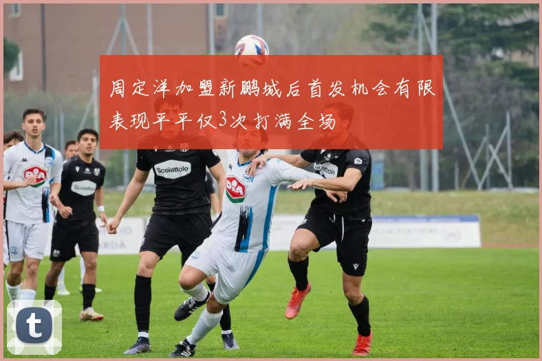 周定洋加盟新鹏城后首发机会有限表现平平仅3次打满全场