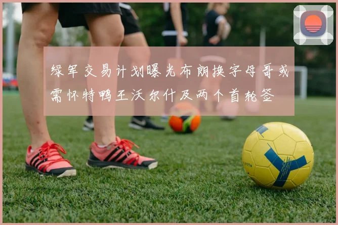 绿军交易计划曝光布朗换字母哥或需怀特鸭王沃尔什及两个首轮签