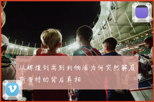 从辉煌到离别利物浦为何突然解雇斯洛特的背后真相